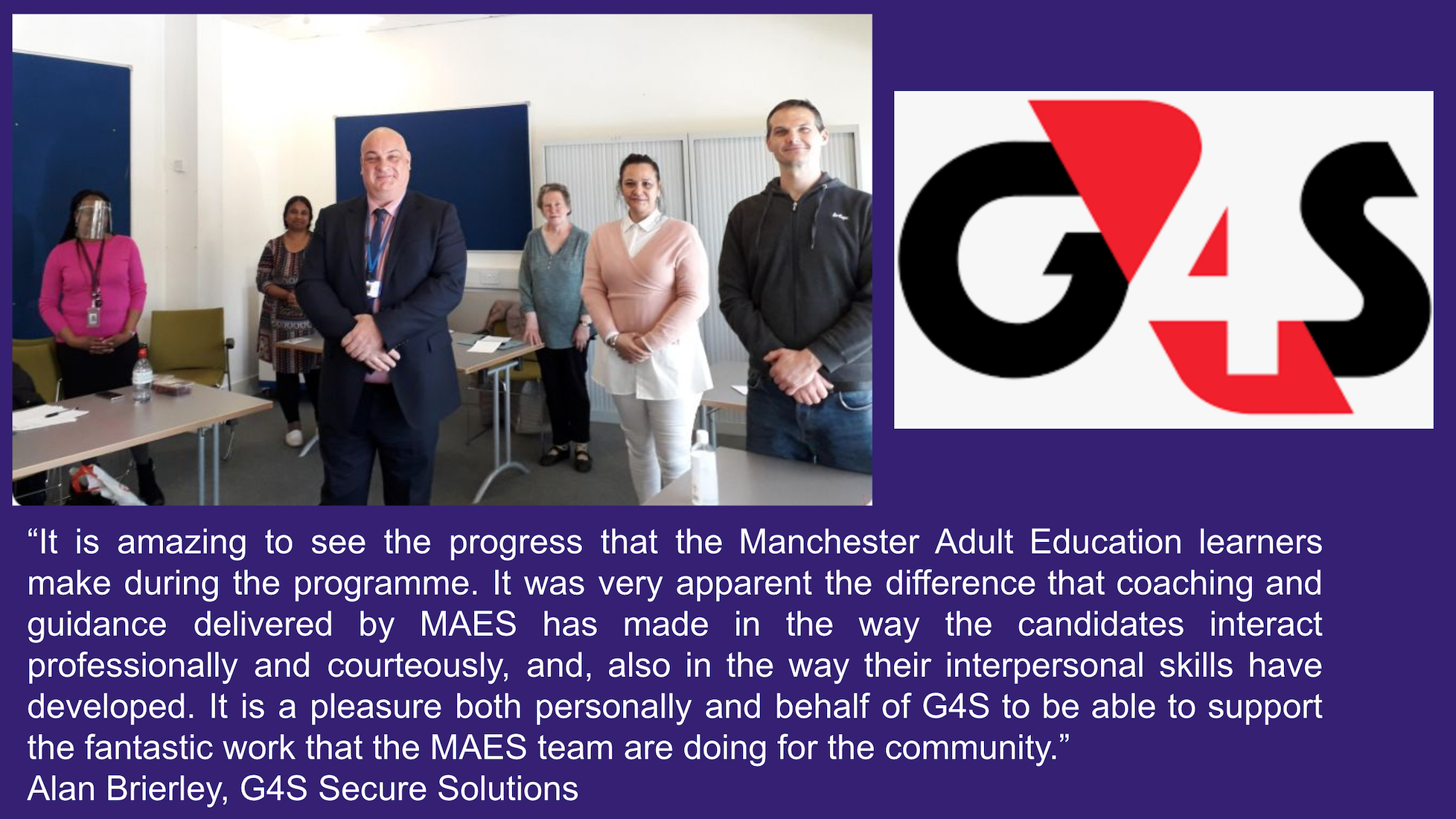 A quote from Alan Brierley of G4S Secure Solutions: “It is amazing to see the progress that the Manchester Adult Education learners make during the programme. It was very apparent the difference that coaching and guidance delivered by MAES has made in the way the candidates interact professionally and courteously, and, also in the way their interpersonal skills have developed. It is a pleasure both personally and behalf of G4S to be able to support the fantastic work that the MAES team are doing for the community.”  Alan Brierley, G4S Secure Solutions